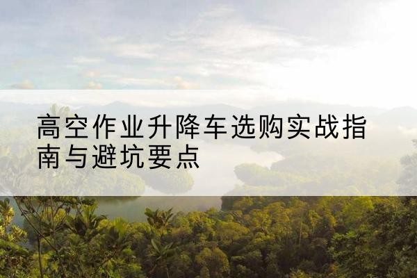 平湖升降车怎么选-高空作业升降车选购实战指南与避坑要点