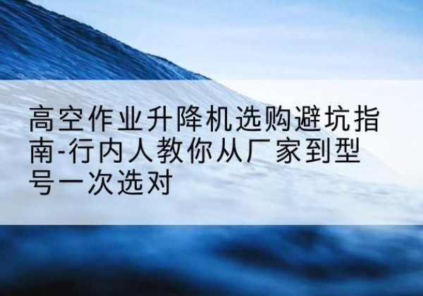 平湖升降平台厂家-高空作业升降机选购避坑指南-行内人教你从厂家到型号一次选对