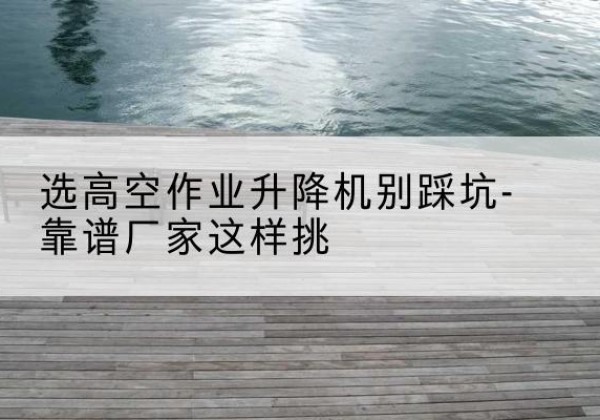 平湖剪叉式升降机厂家-选高空作业升降机别踩坑-靠谱厂家这样挑
