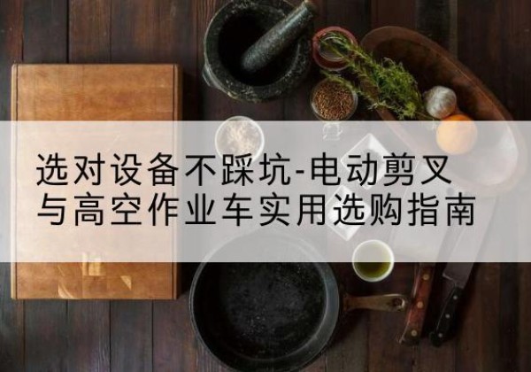 平湖电动剪叉升降平台怎么选-选对设备不踩坑-电动剪叉与高空作业车实用选购指南