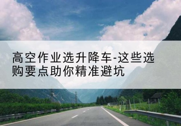 平湖升降车厂家-高空作业选升降车-这些选购要点助你*避坑