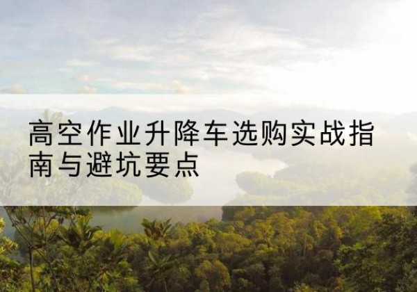 平湖升降车怎么选-高空作业升降车选购实战指南与避坑要点