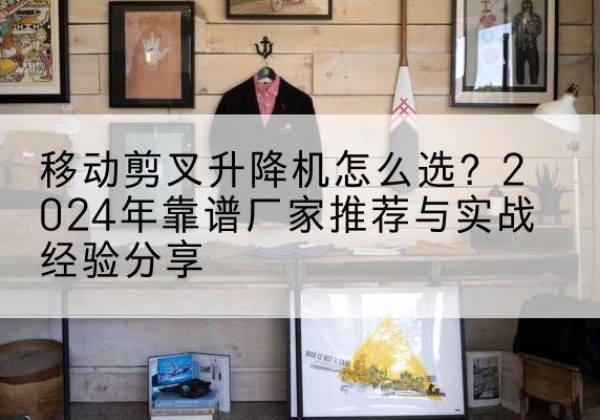 平湖升降平台厂家推荐-移动剪叉升降机怎么选？2024年靠谱厂家推荐与实战经验分享
